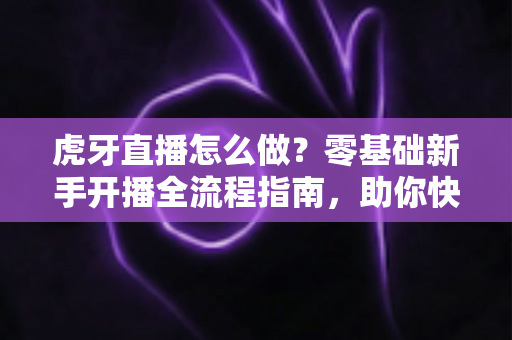 虎牙直播怎么做？零基础新手开播全流程指南，助你快速打造人气直播间