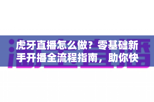 虎牙直播怎么做？零基础新手开播全流程指南，助你快速打造人气直播间