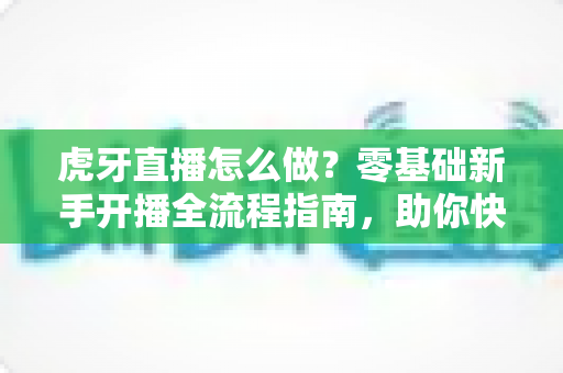 虎牙直播怎么做？零基础新手开播全流程指南，助你快速打造人气直播间