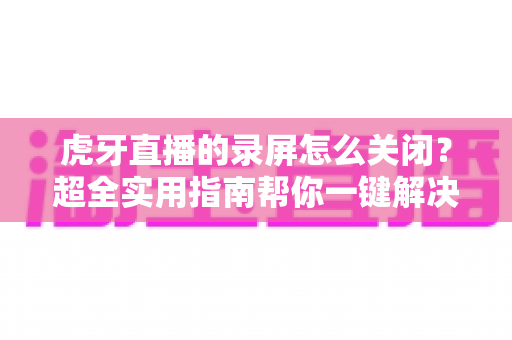 虎牙直播的录屏怎么关闭？超全实用指南帮你一键解决录屏困扰