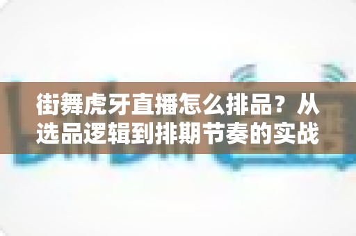 街舞虎牙直播怎么排品?从选品逻辑到排期节奏的实战全攻略 街舞虎牙直播怎么排品?从选品逻辑到排期节奏的实战全攻略