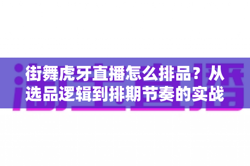 街舞虎牙直播怎么排品?从选品逻辑到排期节奏的实战全攻略 街舞虎牙直播怎么排品?从选品逻辑到排期节奏的实战全攻略