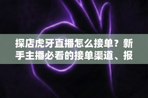 探店虎牙直播怎么接单？新手主播必看的接单渠道、报价技巧与变现全攻略