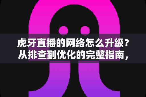 虎牙直播的网络怎么升级?从排查到优化的完整指南,让直播画质与流畅度双提升 虎牙直播的网络怎么升级?从排查到优化的完整指南,让直播画质与流畅度双提升