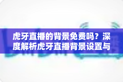 虎牙直播的背景免费吗?深度解析虎牙直播背景设置与费用详情 虎牙直播的背景免费吗?深度解析虎牙直播背景设置与费用详情