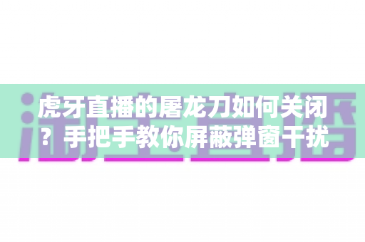 虎牙直播的屠龙刀如何关闭?手把手教你屏蔽弹窗干扰的实用指南 虎牙直播的屠龙刀如何关闭?手把手教你屏蔽弹窗干扰的实用指南