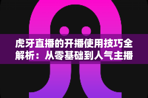 虎牙直播的开播使用技巧全解析:从零基础到人气主播的实用指南 虎牙直播的开播使用技巧全解析:从零基础到人气主播的实用指南