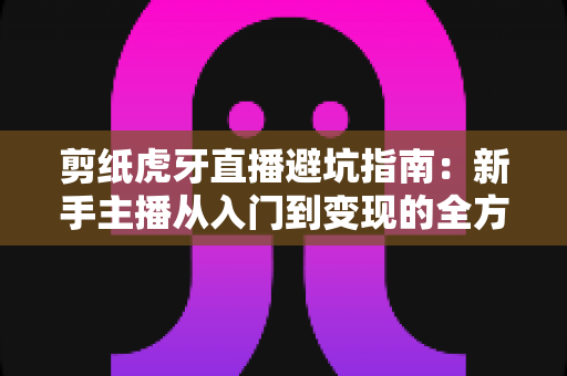 剪纸虎牙直播避坑指南：新手主播从入门到变现的全方位防踩雷手册