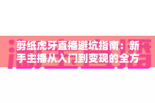 剪纸虎牙直播避坑指南：新手主播从入门到变现的全方位防踩雷手册