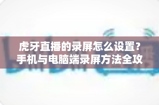 虎牙直播的录屏怎么设置?手机与电脑端录屏方法全攻略,轻松保存精彩直播瞬间 虎牙直播的录屏怎么设置?手机与电脑端录屏方法全攻略,轻松保存精彩直播瞬间