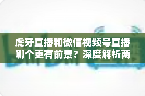 虎牙直播和微信视频号直播哪个更有前景？深度解析两大直播平台的未来发展趋势