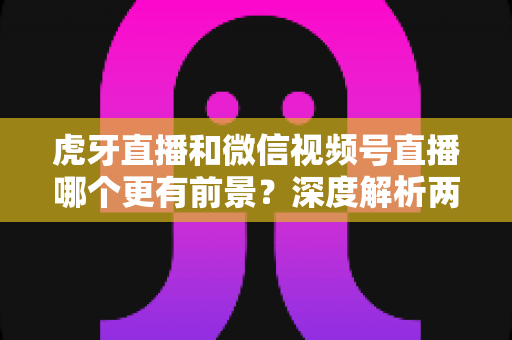 虎牙直播和微信视频号直播哪个更有前景？深度解析两大直播平台的未来发展趋势