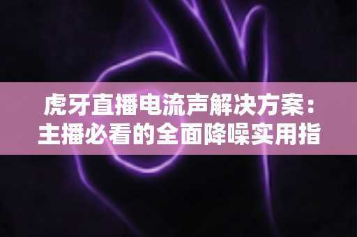 虎牙直播电流声解决方案:主播必看的全面降噪实用指南 虎牙直播电流声解决方案:主播必看的全面降噪实用指南