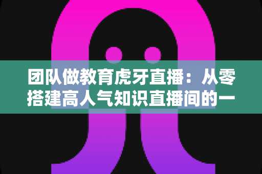 团队做教育虎牙直播：从零搭建高人气知识直播间的一站式实战攻略