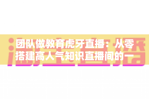 团队做教育虎牙直播：从零搭建高人气知识直播间的一站式实战攻略