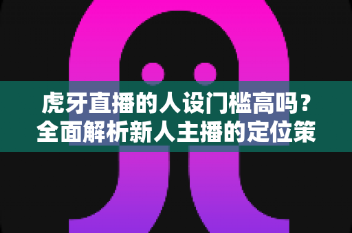 虎牙直播的人设门槛高吗?全面解析新人主播的定位策略与成长路径 虎牙直播的人设门槛高吗?全面解析新人主播的定位策略与成长路径