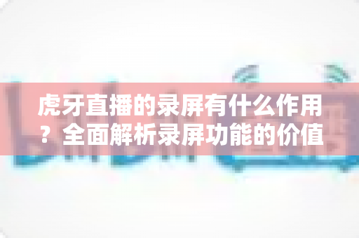 虎牙直播的录屏有什么作用?全面解析录屏功能的价值与实用场景 虎牙直播的录屏有什么作用?全面解析录屏功能的价值与实用场景