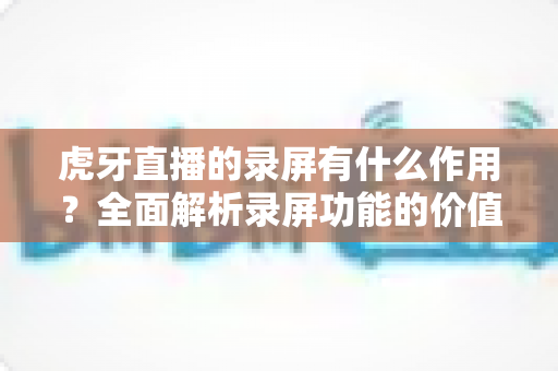 虎牙直播的录屏有什么作用?全面解析录屏功能的价值与实用场景 虎牙直播的录屏有什么作用?全面解析录屏功能的价值与实用场景
