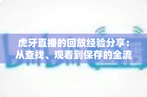 虎牙直播的回放经验分享:从查找、观看到保存的全流程实用指南 虎牙直播的回放经验分享:从查找、观看到保存的全流程实用指南