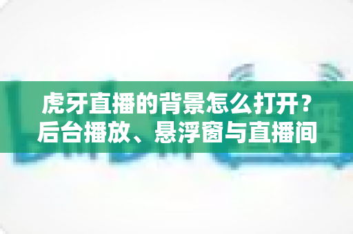 虎牙直播的背景怎么打开?后台播放、悬浮窗与直播间背景设置全攻略 虎牙直播的背景怎么打开?后台播放、悬浮窗与直播间背景设置全攻略