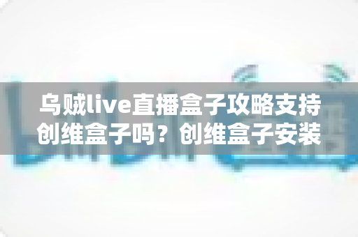 乌贼live直播盒子攻略支持创维盒子吗？创维盒子安装兼容性与使用全解析