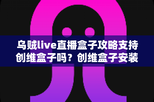乌贼live直播盒子攻略支持创维盒子吗？创维盒子安装兼容性与使用全解析