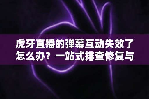 虎牙直播的弹幕互动失效了怎么办？一站式排查修复与预防完全指南