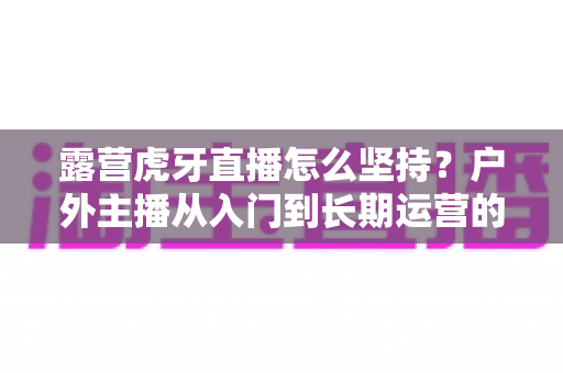 露营虎牙直播怎么坚持?户外主播从入门到长期运营的实战全指南 露营虎牙直播怎么坚持?户外主播从入门到长期运营的实战全指南