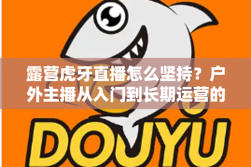 露营虎牙直播怎么坚持?户外主播从入门到长期运营的实战全指南 露营虎牙直播怎么坚持?户外主播从入门到长期运营的实战全指南