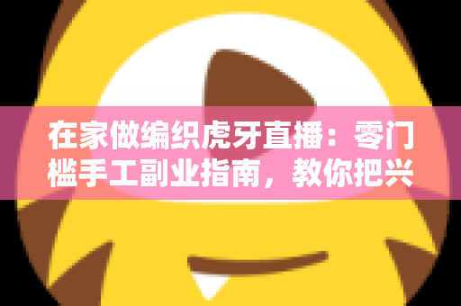 在家做编织虎牙直播:零门槛手工副业指南,教你把兴趣爱好变成稳定收入 在家做编织虎牙直播:零门槛手工副业指南,教你把兴趣爱好变成稳定收入
