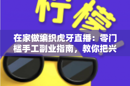 在家做编织虎牙直播:零门槛手工副业指南,教你把兴趣爱好变成稳定收入 在家做编织虎牙直播:零门槛手工副业指南,教你把兴趣爱好变成稳定收入
