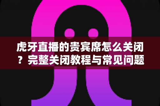 虎牙直播的贵宾席怎么关闭?完整关闭教程与常见问题详解 虎牙直播的贵宾席怎么关闭?完整关闭教程与常见问题详解