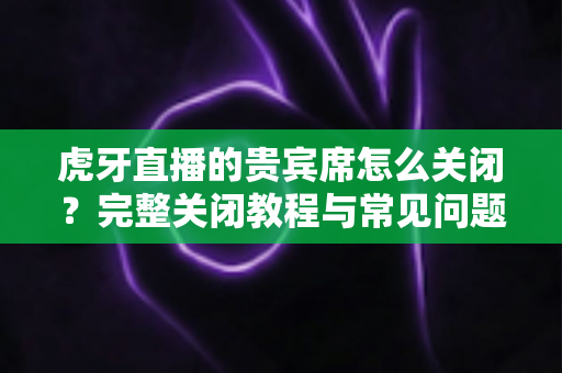 虎牙直播的贵宾席怎么关闭?完整关闭教程与常见问题详解 虎牙直播的贵宾席怎么关闭?完整关闭教程与常见问题详解