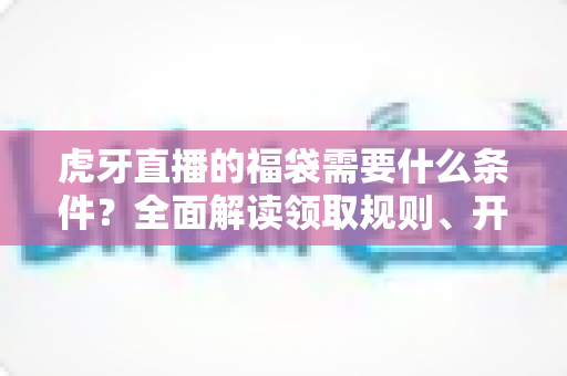 虎牙直播的福袋需要什么条件？全面解读领取规则、开启门槛与中奖技巧