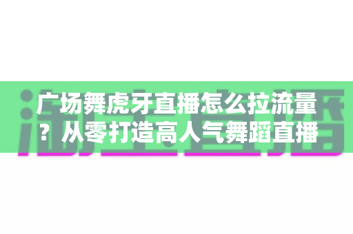广场舞虎牙直播怎么拉流量?从零打造高人气舞蹈直播间的实战秘籍 广场舞虎牙直播怎么拉流量?从零打造高人气舞蹈直播间的实战秘籍