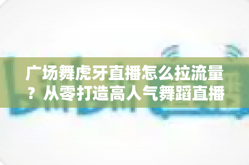广场舞虎牙直播怎么拉流量？从零打造高人气舞蹈直播间的实战秘籍