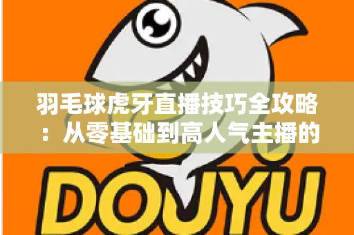 羽毛球虎牙直播技巧全攻略:从零基础到高人气主播的实战指南 羽毛球虎牙直播技巧全攻略:从零基础到高人气主播的实战指南