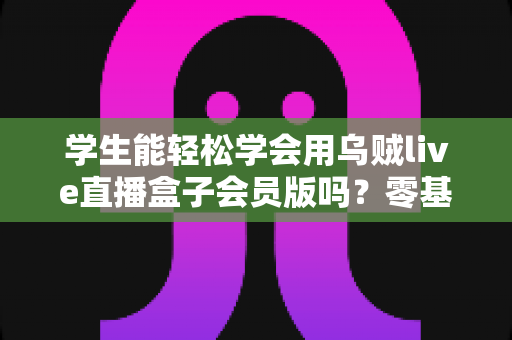 学生能轻松学会用乌贼live直播盒子会员版吗？零基础学生党快速上手全攻略