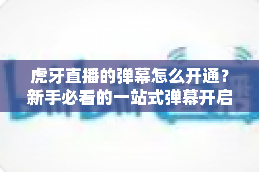 虎牙直播的弹幕怎么开通?新手必看的一站式弹幕开启教程与互动指南 虎牙直播的弹幕怎么开通?新手必看的一站式弹幕开启教程与互动指南