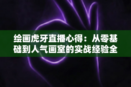 绘画虎牙直播心得:从零基础到人气画室的实战经验全解析 绘画虎牙直播心得:从零基础到人气画室的实战经验全解析