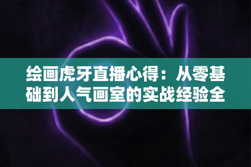 绘画虎牙直播心得:从零基础到人气画室的实战经验全解析 绘画虎牙直播心得:从零基础到人气画室的实战经验全解析