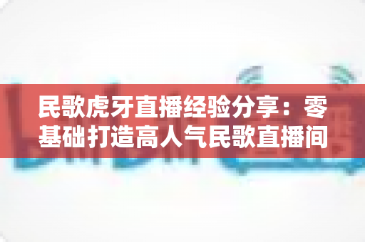 民歌虎牙直播经验分享：零基础打造高人气民歌直播间的全流程实战指南