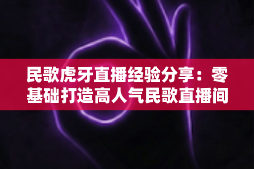 民歌虎牙直播经验分享：零基础打造高人气民歌直播间的全流程实战指南