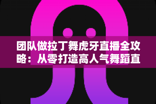 团队做拉丁舞虎牙直播全攻略：从零打造高人气舞蹈直播间的实战指南