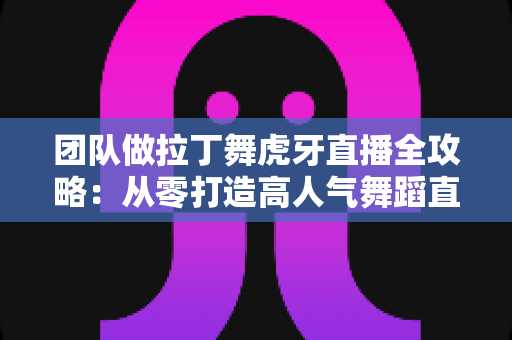 团队做拉丁舞虎牙直播全攻略：从零打造高人气舞蹈直播间的实战指南