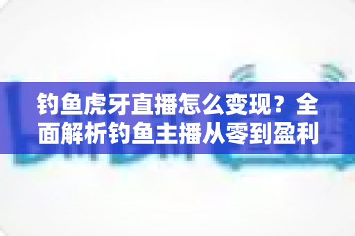 钓鱼虎牙直播怎么变现?全面解析钓鱼主播从零到盈利的赚钱之道 钓鱼虎牙直播怎么变现?全面解析钓鱼主播从零到盈利的赚钱之道
