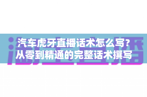 汽车虎牙直播话术怎么写？从零到精通的完整话术撰写指南与实战模板