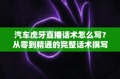 汽车虎牙直播话术怎么写？从零到精通的完整话术撰写指南与实战模板