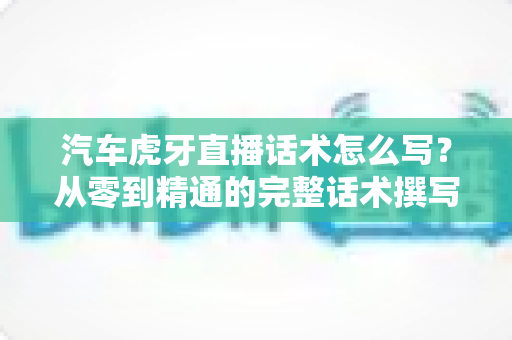 汽车虎牙直播话术怎么写？从零到精通的完整话术撰写指南与实战模板