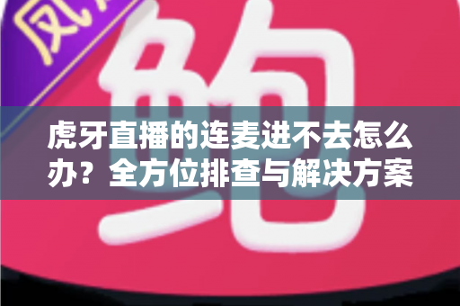 虎牙直播的连麦进不去怎么办?全方位排查与解决方案大公开 虎牙直播的连麦进不去怎么办?全方位排查与解决方案大公开